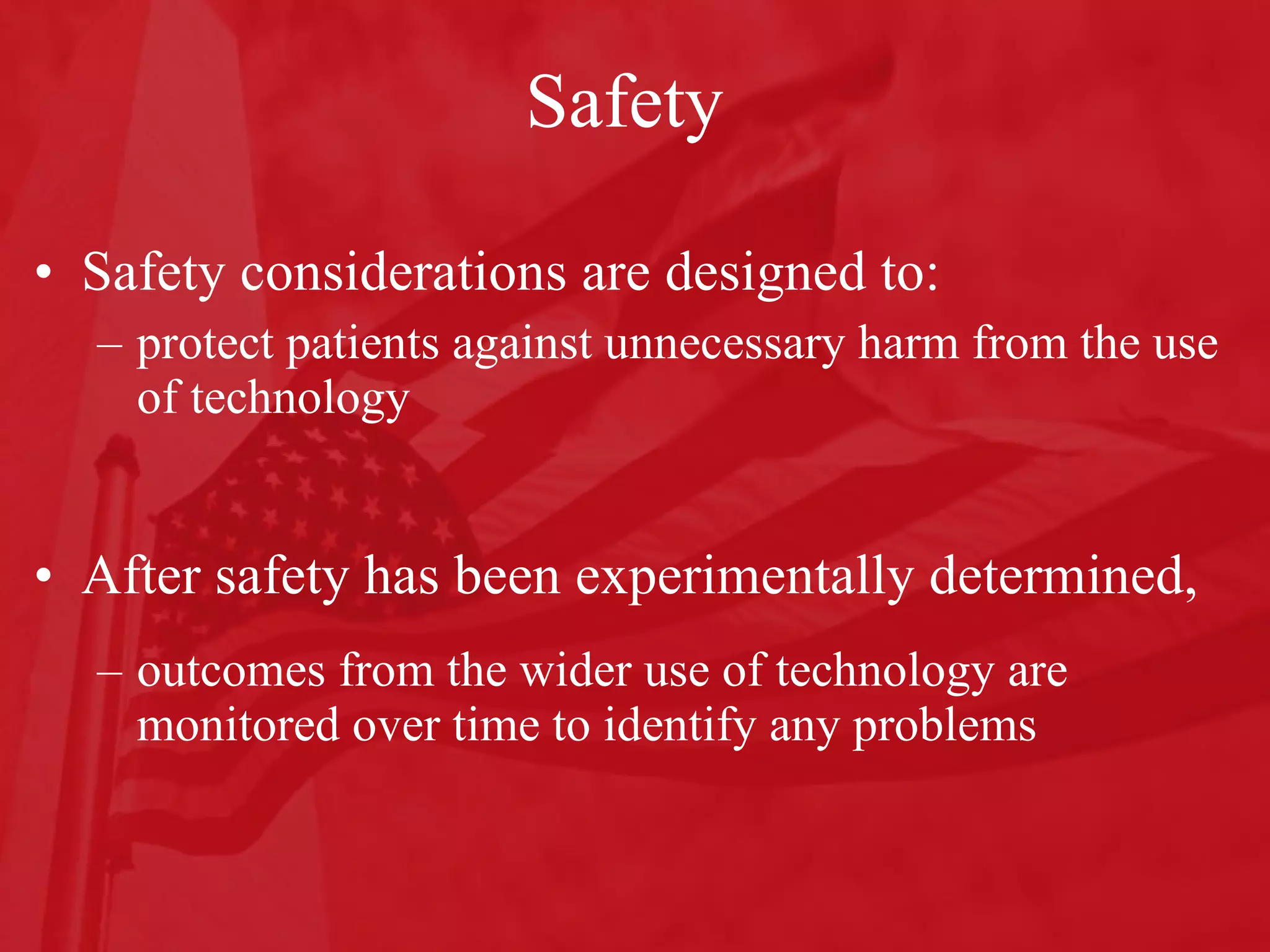 Safety Safety considerations are designed to: protect patients against unnecessary harm from the use of technology After safety has been experimentally determined,  outcomes from the wider use of technology are monitored over time to identify any problems 