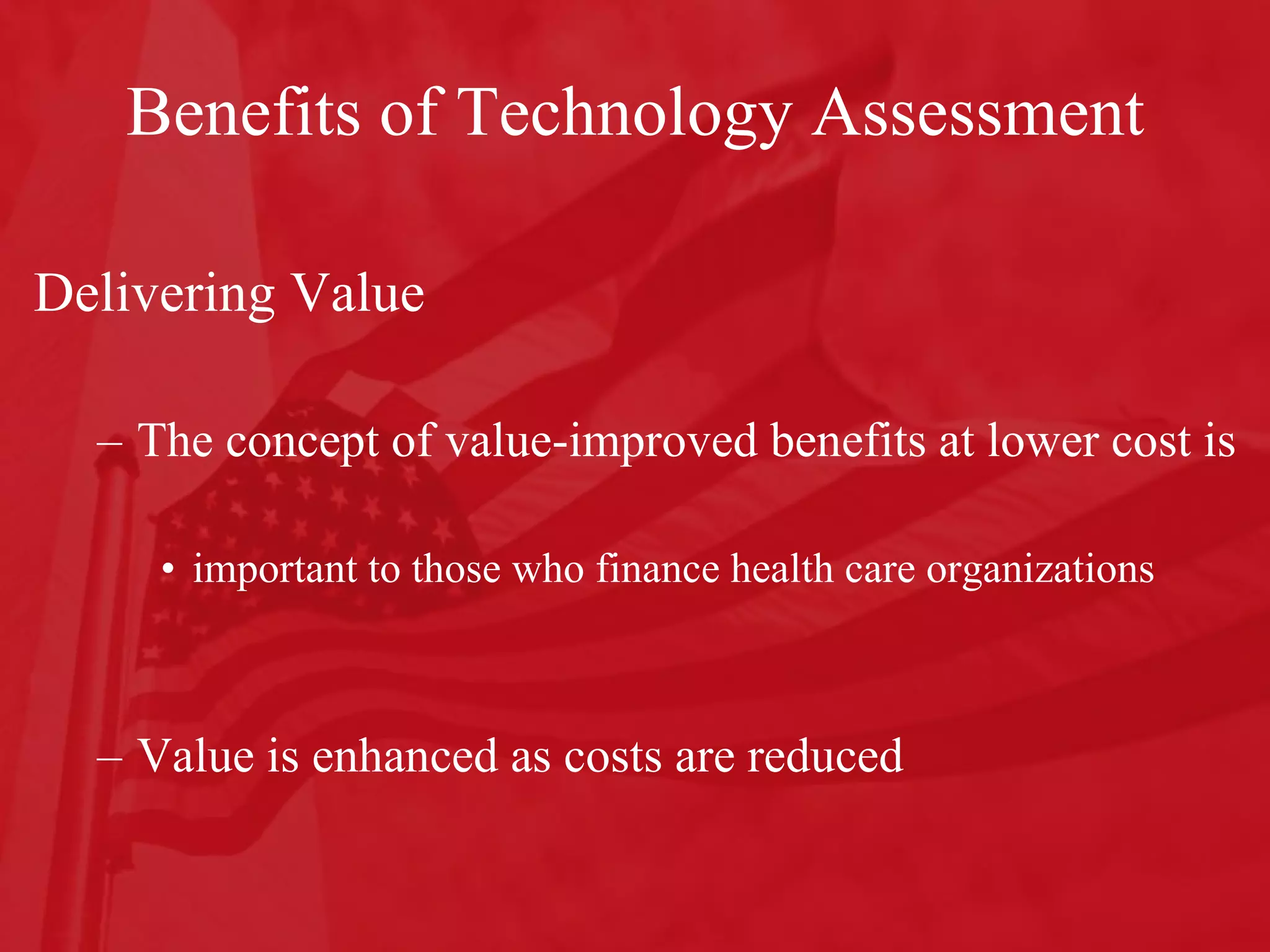 Benefits of Technology Assessment Delivering Value The concept of value-improved benefits at lower cost is  important to those who finance health care organizations Value is enhanced as costs are reduced 