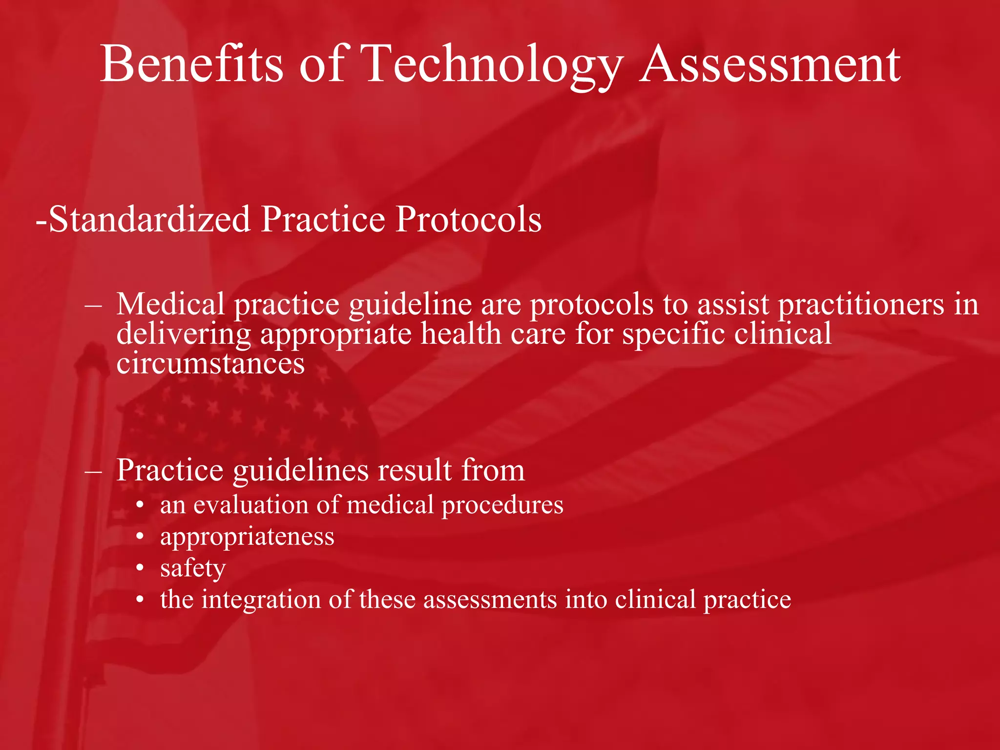 Benefits of Technology Assessment -Standardized Practice Protocols Medical practice guideline are protocols to assist practitioners in delivering appropriate health care for specific clinical circumstances  Practice guidelines result from an evaluation of medical procedures appropriateness safety the integration of these assessments into clinical practice  