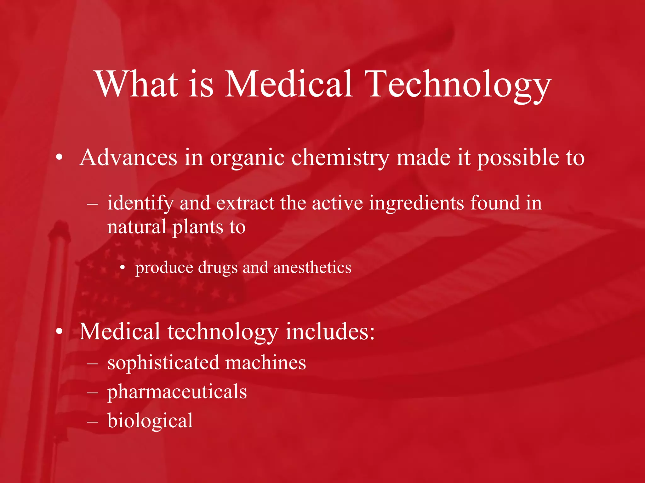 What is Medical Technology Advances in organic chemistry made it possible to  identify and extract the active ingredients found in natural plants to  produce drugs and anesthetics Medical technology includes: sophisticated machines  pharmaceuticals biological 