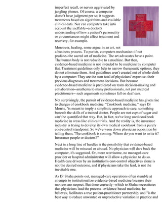 imperfect recall, or nerves aggravated by
jangling phones. Of course, a computer
doesn't have judgment per se; it suggests
treatments based on algorithms and available
clinical data. Nor can computers take into
account the ineffable--a doctor's
understanding of how a patient's personality
or circumstances might affect treatment and
recovery, for example.
Moreover, healing, some argue, is an art, not
a business process. To purists, computers mechanize--if not
profane--the sacred art of medicine. The art advocates have a point.
The human body is not reducible to a machine. But then,
evidence-based medicine is not intended to be medicine by computer
fiat. Treatment guidelines only help to narrow therapeutic options; they
do not eliminate them. And guidelines aren't created out of whole cloth
by a computer: They are the sum total of physicians' expertise; their
previous diagnoses and treatment decisions. But because
evidence-based medicine is predicated on team decision-making and
collaboration--anathema to many professionals, not just medical
practitioners-- such arguments sometimes fall on deaf ears.
Not surprisingly, the pursuit of evidence-based medicine has given rise
to charges of cookbook medicine. "Cookbook medicine," says Dr
Morris, "is meant to imply a simplistic approach to care, something
beneath the skills of a trained doctor. People are not cups of sugar and
can't be quantified that way. But, in fact, we've long used cookbook
medicine in areas like clinical trials. And the reality is, the insurance
industry is trying to develop its own medical cookbook from a purely
cost-control standpoint. So we've worn down physician opposition by
telling them, 'The cookbook is coming. Whom do you want to write it?
Insurance people or doctors?'"
Next in a long line of hurdles is the possibility that evidence-based
medicine will be misused or abused. No physician will dare buck the
computer, it's suggested. Or, more worrisome, no managed-care
provider or hospital administrator will allow a physician to do so.
Health care driven by an institution's cost-control objectives alone is
not the desired outcome, and if physicians take the lead, is not the
inevitable one.
As Dr Shaha points out, managed-care operations often stumble at
attempts to institutionalize evidence-based medicine because their
motives are suspect. But done correctly--which to Shaha necessitates
that physicians lead the process--evidence-based medicine, he
believes, facilitates a true patient-practitioner partnership, and "is the
best way to reduce unwanted or unproductive variation in practice and
 