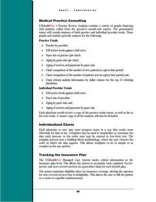 D R A F T       C O N F I D E N T I A L




Medical Practice Consulting
USHealthNet 's Practice Review Analysis contains a variety of graphs depicting
vital statistics culled from the practice's month-end reports. The presentation
report will contain analyses of both practice and individual provider totals. These
graphs and statistics provide analyses for the following:
Practice Totals
      Practice by provider;
      EM service levels against a bell curve;
      Payer mix of practice (pie chart);
      Aging by payer mix (pie chart);
      Aging of services and payments by payer mix;
      Chart comparison of the number of new patients in a given time period;
      Chart comparison of the number of patients seen in a given time period; and,
      Chart referral analysis information by dollar volume for the top 15 referring
      physicians.
Individual Provider Totals
      EM service levels against a bell curve;
      Payer mix of provider;
      Aging by payer mix; and,
      Aging of services and payments by payer mix.
Each physician would receive a copy of the practice totals report, as well as his or
her own totals. A master copy of all the analyses will also be included.

Individualized Charts
Each physician or user may enter progress notes in a way that works most
efficiently for him or her. Templates may be used to standardize or customize the
data entry process, or the entire note may be entered in free-form text. The
template process uses a building block methodology, where the user chooses the
order in which the data appears. This allows templates to be as simple or as
complex as the user prefers.

Tracking the Insurance Plan
The USHealthNet Managed Care System tracks critical information at the
insurance plan level. This allows the system to accurately track capitated, fee-for-
service, and non-covered services on a procedure basis for each benefit plan.
The system maintains eligibility dates for insurance coverage, alerting the operator
for non-covered services due to ineligibility. This allows the user to bill the patient
or a carrier to expedite reimbursement.



                                     28
 