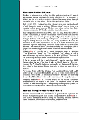 D R A F T      C O N F I D E N T I A L




Diagnostic Coding Software
The keys to reimbursement are fully describing patient encounters with accurate
and medically specific diagnoses and coding bills correctly. The emergence of
RBRVS and the new Medicare coding regulations have made coding accurately
essential in order to avoid arbitrary down-coding and rejected claims.
Until recently, ICD-9 codes did not affect reimbursement; most practices thought
of their diagnostic coding as a simple "fill-in-the-blanks" process. In the ever-
changing coding game, however, Medicare and other carriers have linked
reimbursements to the ICD-9 codes submitted for reimbursement.
By avoiding not-otherwise-specified (NOS) codes and using the most accurate and
specific code available, a practice will maximize reimbursements from insurance
carriers build a more accurate practice profile and greatly reduce the chances of
having a Medicare audit. Previously, coding from a superbill was adequate for
diagnosis coding; however, with the new coding regulations, Medicare has
announced it will audit the inordinate use of NOS codes. Because of space
limitations, superbills traditionally have relied heavily on the use of NOS codes.
Physician’s practices now need to code more accurately and thoroughly in order to
properly document every patient encounter and maximize reimbursement.
USHealthNet’s ICD-9 codes use a Ranking System that assists in coding the
"Code Underlying Disease" and "Use Additional Code" schema as well as
accurately sequencing multiple diagnoses to the AHA guidelines. This results in
the most appropriate diagnosis for reimbursement being ranked first.
A few key strokes is all that is needed to specify codes for more than 55,000
diagnoses in a fraction of the time it takes to identify them in a book or a
computer file. A 4th or 5th digit menu is shown for any diagnosis code that must
have a digit or digits appended to the base code to achieve the highest level of
accuracy.
“E-Codes”, "Code Underlying Disease," "Use Additional Codes," and “AIDS
Codes” are pre-programmed to make the process of coding easier and less time
consuming for the coder. The automatic prompts save the coder time and energy
because the additional information needed is accessible with a single keystroke.
Integrating USHealthNet’s ICD-9 codes directly into the Practice Management
System maximizes the benefits of this system. This integration allows data entry
operators to code completely and accurately during the charge entry process; this
ensures that the correct codes are submitted for reimbursement.

Practice Management System Summary
For cost reduction and more efficient use of personnel and equipment, the
Practice Management System is an essential component of USHealthNet It is a
solid financial management tool with billing and accounting functions, electronic
claims submission, financial and cost accounting, and much more.




                                   30
 