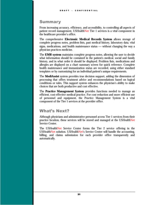 D R A F T      C O N F I D E N T I A L




Summary
From increasing accuracy, efficiency, and accessibility, to controlling all aspects of
patient record management, USHealthNet Tier 1 services is a vital component in
the healthcare provider’s office.
The comprehensive Electronic Medical Records System allows storage of
complete progress notes, problem lists, past medical history, laboratory data, vital
signs, medications, and health maintenance status  without changing the way a
physician practices medicine.
The EMR system maintains complete progress notes, allowing the user to decide
what information should be contained in the patient's medical, social and family
history, and in what order it should be displayed. Problem lists, medications and
allergies are displayed on a chart summary screen for quick reference. Complete
health maintenance and immunization status are recorded, using either standard
templates or by customizing for an individual patient's unique requirements.
The MediAssist system provides true decision support, adding the dimension of
processing that offers treatment advice and recommendations based on logical
conditions or rules. This support system enhances the physician’s ability to make
choices that are both productive and cost effective.
The Practice Management System provides functions needed to manage an
efficient, cost-effective medical practice. For cost reduction and more efficient use
of personnel and equipment, the Practice Management System is a vital
component of the Tier 1 services at the provider office.


What’s Next?
Although physicians and administrative personnel access Tier 1 services from their
practice location, these services will be stored and managed at the USHealthNet
Service Center.
The USHealthNet Service Center forms the Tier 2 service offering in the
USHealthNet solution. USHealthNet’s Service Center will handle the accounting,
billing, and claims submission for each provider office transparently and
automatically.




                                    31
 
