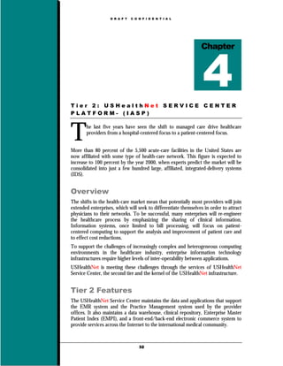 D R A F T   C O N F I D E N T I A L




                                                                Chapter




Tier 2: USHealthNet SERVICE CENTER
PLATFORM- (IASP)



T      he last five years have seen the shift to managed care drive healthcare
       providers from a hospital-centered focus to a patient-centered focus.


More than 80 percent of the 5,500 acute-care facilities in the United States are
now affiliated with some type of health-care network. This figure is expected to
increase to 100 percent by the year 2000, when experts predict the market will be
consolidated into just a few hundred large, affiliated, integrated-delivery systems
(IDS).


Overview
The shifts in the health-care market mean that potentially most providers will join
extended enterprises, which will seek to differentiate themselves in order to attract
physicians to their networks. To be successful, many enterprises will re-engineer
the healthcare process by emphasizing the sharing of clinical information.
Information systems, once limited to bill processing, will focus on patient-
centered computing to support the analysis and improvement of patient care and
to effect cost reductions.
To support the challenges of increasingly complex and heterogeneous computing
environments in the healthcare industry, enterprise information technology
infrastructures require higher levels of inter-operability between applications.
USHealthNet is meeting these challenges through the services of USHealthNet
Service Center, the second tier and the kernel of the USHealthNet infrastructure.


Tier 2 Features
The USHealthNet Service Center maintains the data and applications that support
the EMR system and the Practice Management system used by the provider
offices. It also maintains a data warehouse, clinical repository, Enterprise Master
Patient Index (EMPI), and a front-end/back-end electronic commerce system to
provide services across the Internet to the international medical community.



                                   32
 