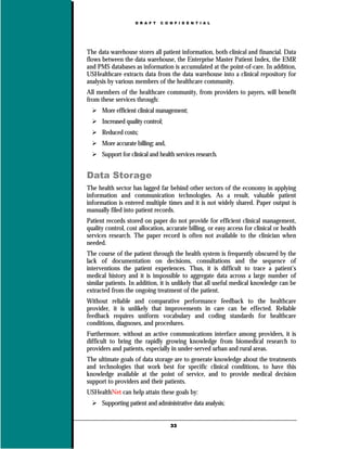 D R A F T   C O N F I D E N T I A L




The data warehouse stores all patient information, both clinical and financial. Data
flows between the data warehouse, the Enterprise Master Patient Index, the EMR
and PMS databases as information is accumulated at the point-of-care. In addition,
USHealthcare extracts data from the data warehouse into a clinical repository for
analysis by various members of the healthcare community.
All members of the healthcare community, from providers to payers, will benefit
from these services through:
      More efficient clinical management;
      Increased quality control;
      Reduced costs;
      More accurate billing; and,
      Support for clinical and health services research.


Data Storage
The health sector has lagged far behind other sectors of the economy in applying
information and communication technologies. As a result, valuable patient
information is entered multiple times and it is not widely shared. Paper output is
manually filed into patient records.
Patient records stored on paper do not provide for efficient clinical management,
quality control, cost allocation, accurate billing, or easy access for clinical or health
services research. The paper record is often not available to the clinician when
needed.
The course of the patient through the health system is frequently obscured by the
lack of documentation on decisions, consultations and the sequence of
interventions the patient experiences. Thus, it is difficult to trace a patient’s
medical history and it is impossible to aggregate data across a large number of
similar patients. In addition, it is unlikely that all useful medical knowledge can be
extracted from the ongoing treatment of the patient.
Without reliable and comparative performance feedback to the healthcare
provider, it is unlikely that improvements in care can be effected. Reliable
feedback requires uniform vocabulary and coding standards for healthcare
conditions, diagnoses, and procedures.
Furthermore, without an active communications interface among providers, it is
difficult to bring the rapidly growing knowledge from biomedical research to
providers and patients, especially in under-served urban and rural areas.
The ultimate goals of data storage are to generate knowledge about the treatments
and technologies that work best for specific clinical conditions, to have this
knowledge available at the point of service, and to provide medical decision
support to providers and their patients.
USHealthNet can help attain these goals by:
      Supporting patient and administrative data analysis;


                                    33
 