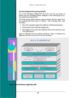 D R A F T     C O N F I D E N T I A L




                On-line Analytical Processing (OLAP)
                One of the technologies resulting from the need to turn the vast amount of
                business data into meaningful business intelligence is data warehousing and on-
                line analytical processing (OLAP).
                OLAP data storage optimizes decision support and keeps this data separate from
                the operational data from which it is derived. This technology offers many
                advantages:
                     Data can be managed to support fast, parallel and multi-dimensional queries;
                     Derived metrics can be effectively computed; and,
                     Data integrity can be assured when loading the data into the warehouse as part
                     of an archival process.
                Figure 4-1 illustrates the data warehouse architecture. Figure 4-2 illustrates the
                application tools that create and access the data warehouse.


                                          DATA WAREHOUSE



                               Legacy                                              External
                              databases                                          data sources



                                              Data transformation products

                              Data Managers: RDBMS’s, multidimensional databases

                        Metadata catalog
                                                       Enterprise data


                                                 Data-access interfaces

                                          Transaction and messaging middleware

                          Access and OLAP tools                           Development tools

                                                New information systems


                         Decision Support           On-Line complex              Transaction
                             Systems               processing systems         processing systems




Figure 4-2: Data Warehouse Application Suite




                                                        35
 