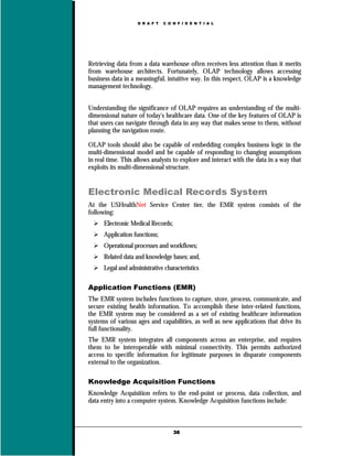 D R A F T   C O N F I D E N T I A L




Retrieving data from a data warehouse often receives less attention than it merits
from warehouse architects. Fortunately, OLAP technology allows accessing
business data in a meaningful, intuitive way. In this respect, OLAP is a knowledge
management technology.


Understanding the significance of OLAP requires an understanding of the multi-
dimensional nature of today's healthcare data. One of the key features of OLAP is
that users can navigate through data in any way that makes sense to them, without
planning the navigation route.

OLAP tools should also be capable of embedding complex business logic in the
multi-dimensional model and be capable of responding to changing assumptions
in real time. This allows analysts to explore and interact with the data in a way that
exploits its multi-dimensional structure.


Electronic Medical Records System
At the USHealthNet Service Center tier, the EMR system consists of the
following:
      Electronic Medical Records;
      Application functions;
      Operational processes and workflows;
      Related data and knowledge bases; and,
      Legal and administrative characteristics

Application Functions (EMR)
The EMR system includes functions to capture, store, process, communicate, and
secure existing health information. To accomplish these inter-related functions,
the EMR system may be considered as a set of existing healthcare information
systems of various ages and capabilities, as well as new applications that drive its
full functionality.
The EMR system integrates all components across an enterprise, and requires
them to be interoperable with minimal connectivity. This permits authorized
access to specific information for legitimate purposes in disparate components
external to the organization.

Knowledge Acquisition Functions
Knowledge Acquisition refers to the end-point or process, data collection, and
data entry into a computer system. Knowledge Acquisition functions include:



                                    36
 
