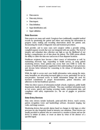 D R A F T   C O N F I D E N T I A L




      Data sources;
      Data entry devices;
      Data import;
      Data definition;
      Input identification; and,
      Input validation.

Data Sources
Data sources are many and varied. Caregivers have traditionally compiled medical
records by questioning the patient and others and entering the information in
progress notes; making and recording observations about the patient; and,
documenting the results of diagnostic tests and treatment procedures.
Each provider, and in some cases each caregiver within a provider setting,
compiled separate records that were not integrated with one another. The level of
integrity and redundant data collection was high as was the likelihood of not
having a comprehensive set of data about the patient. The EMR system affords
the ability to collect the data once and access it from disparate locations.
Healthcare recipients have become a direct source of information as well, by
maintaining electronic logs, responding to health surveys, or using patient
monitoring devices. Some patients may access their own EMR to verify the
accuracy of health information; supplement their understanding of care processes;
and, become better informed for consenting to the release of information for
dependents.
While the right to access one's own health information varies among the states,
many lawmakers are advocating increased rights to access, particularly for use by
non-providers. Increased access to health information brings the need for
increased commitment to proper documentation, patient education, and
adherence to the best healthcare practices.
Other less direct sources of information include schools, employers, public health
departments, family members and friends. They may contribute information such
as test scores, speech and hearing screening results, environmental data, and
compliance with safety requirements (i.e., the use of goggles or protective
clothing).

Data Entry Devices
Data entry devices include keyboards, point-and-click devices, touch screens,
pattern recognition (voice and handwriting) software, document imaging, bar
codes, and image scanners.
Monitoring devices that provide alarms based on changes in vital signs or other
processes are also frequently found in intensive care situations. These devices are
usually provided to patients who are connected to a monitor at home and use the
device to initiate an alarm, or create an alarm by virtue of the absence of a
specified signal.


                                      37
 