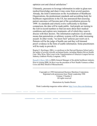 optimize cost and clinical satisfaction."
Ultimately, pressures to leverage information in order to glean new
medical knowledge and share it may come from several quarters.
Already, the Joint Commission on the Accreditation of Healthcare
Organizations, the predominant standards and accrediting body for
healthcare organizations in the US, has announced that assessing
patient outcomes will become part of the accreditation process by
1999. As standards and criteria evolve sufficiently to facilitate
comparison, the data will be made public. And people are turning to
the web in record numbers to find out more about their medical
conditions and explore new treatments--all of which they want to
discuss with their doctors. The information explosion via all media
means that paternalistic or arbitrary systems will be under increasing
assault. In other words, "we know best" policies just won't cut it.
Patients will be the judge of health care and they will demand
proof--evidence in the form of usable information. Some practitioners
will be ready to provide it.
Regina E. Herzlinger, DBA, is a professor at the Harvard Business School and is
the author of several critically acclaimed books, including Market-Driven Health
Care: Who Wins, Who Loses in the Transformation of America's Largest Service
Industry (Addison Wesley Longman, 1997).

Russell J. Ricci, MD, is IBM's General Manager of the global healthcare industry.
Prior to joining IBM, Dr Ricci was the president of New Health Ventures at Blue
Cross and Blue Shield of Massachusetts.



        Copyright (c) 1998 International Business Machines Corporation.
            Reprinted with permission from Think Leadership 1998
                              Volume 3 Number 2
                               All rights reserved

                         Illustrations by Sandra Dionisi

    Think Leadership magazine online edition: http://www.ibm.com/thinkmag
 