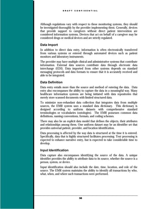 D R A F T   C O N F I D E N T I A L




Although regulations vary with respect to these monitoring systems, they should
be investigated thoroughly by the provider implementing them. Generally, devices
that provide support to caregivers without direct patient intervention are
considered information systems. Devices that act on behalf of a caregiver may be
considered drugs or medical devices and are strictly regulated.

Data Import
In addition to direct data entry, information is often electronically transferred
from various systems or entered through automated devices such as patient
monitors and laboratory instruments.
The provider may have multiple clinical and administrative systems that contribute
information. External data sources contribute data through electronic data
interchange (EDI). Data imported from other systems depends on standard
messaging protocols and data formats to ensure that it is accurately received and
able to be integrated.

Data Definition
Data entry entails more than the source and method of entering the data. Data
entry also encompasses the ability to capture the data in a meaningful way. Many
healthcare information systems are being initiated with data repositories that
merely store scanned documents with limited structured data.
To minimize non-redundant data collection that integrates data from multiple
sources, the EMR system uses a standard data dictionary. This dictionary is
designed according to uniform datasets with comprehensive standard
terminologies or vocabularies (ontologies). The EMR possesses common data
definitions, naming conventions, formats, and coding schemes.
There may also be an explicit data model that defines the objects, their attributes
and relationships among them. One uniform dataset may be an identifier set that
provides universal patient, provider, and location identification.
Data processing is affected by the way data is structured at the time it is entered.
Specifically, data that is highly structured facilitates processing. Text processing is
expected to enhance narrative entry, but is expected to take considerable time to
develop.

Input Identification
Data capture also encompasses identifying the source of the data. A unique
identifier provides the ability to attribute data to its source, whether the source is a
person, system, or device.
Input identification should also include the date, time, location, and role of the
source. The EMR system maintains the ability to identify all transactions by who,
what, when, and where such transactions were performed.




                                    38
 