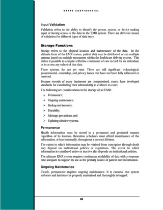 D R A F T   C O N F I D E N T I A L




Input Validation
Validation refers to the ability to identify the person, system, or device making
input or having access to the data in the EMR system. There are different means
of validation for different types of data entry.

Storage Functions
Storage refers to the physical location and maintenance of the data. In the
ultimate form of the EMR system, patient data may be distributed across multiple
systems based on multiple encounters within the healthcare delivery system. This
makes it possible to compile a lifetime continuum of care record for an individual,
or to access any subset of that data.
These systems do not yet exist. There are still significant technological,
governmental, ownership, and privacy issues that have not been fully addressed or
resolved.
Because records of many businesses are computerized, courts have developed
standards for establishing their admissability as evidence in court.
The following are considerations in the storage of an EMR:
      Permanence;
      Ongoing maintenance;
      Backup and recovery;
      Durability;
      Sabotage precautions; and,
      Updating obsolete systems.

Permanence
Health information must be stored in a permanent and protected manner
regardless of its location. Retention schedules must afford maintenance of the
information, at least minimally, throughout a person's lifetime.
The extent to which information may be retained from conception through death
may depend on institutional policies or regulations. The extent to which
information is considered active or inactive also depends on institutional policies.
The ultimate EMR system requires continuous availability of data with a response
time adequate to support its use as the primary source of patient care information.

Ongoing Maintenance
Clearly, permanence requires ongoing maintenance. It is essential that system
software and hardware be properly maintained and thoroughly debugged.




                                    39
 