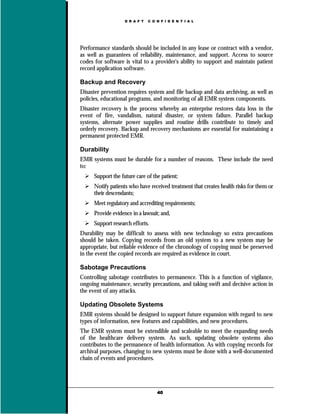 D R A F T   C O N F I D E N T I A L




Performance standards should be included in any lease or contract with a vendor,
as well as guarantees of reliability, maintenance, and support. Access to source
codes for software is vital to a provider's ability to support and maintain patient
record application software.

Backup and Recovery
Disaster prevention requires system and file backup and data archiving, as well as
policies, educational programs, and monitoring of all EMR system components.
Disaster recovery is the process whereby an enterprise restores data loss in the
event of fire, vandalism, natural disaster, or system failure. Parallel backup
systems, alternate power supplies and routine drills contribute to timely and
orderly recovery. Backup and recovery mechanisms are essential for maintaining a
permanent protected EMR.

Durability
EMR systems must be durable for a number of reasons. These include the need
to:
      Support the future care of the patient;
      Notify patients who have received treatment that creates health risks for them or
      their descendants;
      Meet regulatory and accrediting requirements;
      Provide evidence in a lawsuit; and,
      Support research efforts.
Durability may be difficult to assess with new technology so extra precautions
should be taken. Copying records from an old system to a new system may be
appropriate, but reliable evidence of the chronology of copying must be preserved
in the event the copied records are required as evidence in court.

Sabotage Precautions
Controlling sabotage contributes to permanence. This is a function of vigilance,
ongoing maintenance, security precautions, and taking swift and decisive action in
the event of any attacks.

Updating Obsolete Systems
EMR systems should be designed to support future expansion with regard to new
types of information, new features and capabilities, and new procedures.
The EMR system must be extendible and scaleable to meet the expanding needs
of the healthcare delivery system. As such, updating obsolete systems also
contributes to the permanence of health information. As with copying records for
archival purposes, changing to new systems must be done with a well-documented
chain of events and procedures.




                                    40
 