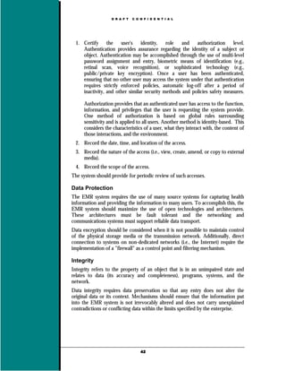 D R A F T   C O N F I D E N T I A L




 1. Certify     the   user's    identity,   role   and   authorization     level.
    Authentication provides assurance regarding the identity of a subject or
    object. Authentication may be accomplished through the use of multi-level
    password assignment and entry, biometric means of identification (e.g.,
    retinal scan, voice recognition), or sophisticated technology (e.g.,
    public/private key encryption). Once a user has been authenticated,
    ensuring that no other user may access the system under that authentication
    requires strictly enforced policies, automatic log-off after a period of
    inactivity, and other similar security methods and policies safety measures.

     Authorization provides that an authenticated user has access to the function,
     information, and privileges that the user is requesting the system provide.
     One method of authorization is based on global rules surrounding
     sensitivity and is applied to all users. Another method is identity-based. This
     considers the characteristics of a user, what they interact with, the content of
     those interactions, and the environment.
 2. Record the date, time, and location of the access.
 3. Record the nature of the access (i.e., view, create, amend, or copy to external
    media).
 4. Record the scope of the access.
The system should provide for periodic review of such accesses.

Data Protection
The EMR system requires the use of many source systems for capturing health
information and providing the information to many users. To accomplish this, the
EMR system should maximize the use of open technologies and architectures.
These architectures must be fault tolerant and the networking and
communications systems must support reliable data transport.
Data encryption should be considered when it is not possible to maintain control
of the physical storage media or the transmission network. Additionally, direct
connection to systems on non-dedicated networks (i.e., the Internet) require the
implementation of a "firewall" as a control point and filtering mechanism.

Integrity
Integrity refers to the property of an object that is in an unimpaired state and
relates to data (its accuracy and completeness), programs, systems, and the
network.
Data integrity requires data preservation so that any entry does not alter the
original data or its context. Mechanisms should ensure that the information put
into the EMR system is not irrevocably altered and does not carry unexplained
contradictions or conflicting data within the limits specified by the enterprise.




                                  42
 