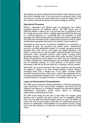 D R A F T   C O N F I D E N T I A L




Data integrity also requires authentication that includes visual confirmation of the
data entered, including review of any data entered via automated means. When
corrections are necessary, the system should preserve both the original entry and
the correction, along with the identity of the person making the correction.

Operational Processes
Different organizations and different parts of organizations have distinct
operational processes for healthcare delivery. The EMR system must be
sufficiently flexible to address each of the processes that an organization needs.
For example, the processes used by a radiology department differ from those used
by a specimen laboratory or a counseling clinic. The integration of health
promotion and wellness activities adds new operational processes to organizations.
The EMR system must also be able to address future processes in order to capture
and disseminate appropriate information for the delivery of future health care.
Operational processes are sets of procedures established by an organization to
accomplish its goals. The procedures may include actions, communication
protocols, and related administrative policies. For example, operational processes
associated with a clinic visit for a new patient may include registration at the
facility’s central location to verify the patient's universal identifier and insurance
information. Other operational processes might include: accessing patient
information through a master patient index from another providers' Electronic
Medical Recordssystems and the patient's own direct entry log; conducting and
recording a physical exam; ordering laboratory tests; prescribing medications that
may be transmitted remotely to a retail pharmacy of the patient's choice;
maintaining a tickler file for lab work follow-up; or, initiating a call-back reminder.
Alternatively, the processes associated with a home healthcare visit may require
the caregiver to register at the home through telephone call-back, linking a
monitoring device from a hospital base to the patient; reporting specific
procedures performed and the results using a wireless data transmission device;
accessing an instructional videotape from a remote medical library that can be
transmitted directly to the patient's television; or scheduling a follow-up visit.

Legal and Administrative Characteristics
The EMR system should meet all legal, administrative, and clinical requirements.
Legal characteristics of the system include compliance with federal and local
regulations and adherence to accreditation mandates and professional guidelines.
Administrative characteristics include various aspects of developing,
implementing, and maintaining the system.
The EMR system brings into play laws of many kinds. For example, system
hardware may be patented and system software may be copyrighted. Medical
device laws may apply when decision support systems are used. Tort liability can
result in the event of system failure or when there are unauthorized accesses and
breaches of confidentiality. Criminal liability may be imposed on hackers. Various
privacy laws limit disclosure or re-disclosure of information stored in the EMR
system.



                                    43
 