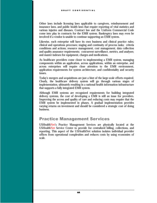 D R A F T   C O N F I D E N T I A L




Other laws include licensing laws applicable to caregivers, reimbursement and
insurance laws, and public health laws that require reporting of vital statistics and
various injuries and diseases. Contract law and the Uniform Commercial Code
come into play in contracts for the EMR system. Bankruptcy laws may even be
involved if a vendor is unable to continue supporting an EMR system.
Likewise, each enterprise will have its own business and clinical practice rules;
clinical and operations processes; staging and continuity of process tasks; criteria
conditions and actions; resource management, cost management, data collection
and quality assurance requirements; concurrent surveillance, metrics, and analyses;
and master indexes for equipment, charges and medications.
As healthcare providers come closer to implementing a EMR system, managing
components within an application, across applications, within an enterprise, and
across enterprises will require close attention to the EMR environment,
application requirements for system architecture, and confidentiality and security
issues.
Today's mergers and acquisitions are just a hint of the large-scale efforts required.
Clearly, the healthcare delivery system will go through various stages of
implementation, ultimately resulting in a national health information infrastructure
that supports a fully integrated EMR system.
Although EMR systems are recognized requirements for building integrated
delivery systems, the cost of developing a EMR is still an issue for providers.
Improving the access and quality of care and reducing costs may require that the
EMR system be implemented in phases. A gradual implementation provides
varying returns on investment and should be considered a strategic cost of doing
business.


Practice Management Services
USHealthNet’s Practice Management Services are physically located at the
USHealthNet Service Center to provide for centralized billing, collections, and
reporting. This aspect of the USHealthNet solution isolates individual provider
offices from operational complexities and reduces costs by using economies of
scale.




                                   44
 