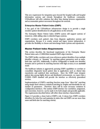 D R A F T   C O N F I D E N T I A L




This new requirement for integration goes beyond the hospital walls and hospital
information systems and extends throughout the healthcare community.
USHealthcare will offer solutions that allow data sharing between organizations
and accommodate patient movement throughout the network.

Enterprise Master Patient Index (EMPI)
A key goal of the USHealthcare infrastructure design is to provide a single
member/patient identification for all applications on the network.
The Enterprise Master Patient Index (EMPI) system will support systems of
tomorrow, while adding value to inherited legacy systems.
EMPI correlates each patient's data from disparate application systems and
organizations. Because it is vendor neutral and legacy system independent, it
provides the flexibility to choose and interchange future systems and repositories.

Master Patient Index Requirements
This section describes the functional requirements of the Enterprise Master
Patient Index and a CORBAMed standard EMPI object interface.
The EMPI facility correlates and cross-references patient identifiers from multiple
identifier schemes, or “domains” by matching patient parameters such as name,
birth date, and SSN. Additionally, it will be configurable to handle new identifier
domains and to perform its matching function with high accuracy in an unattended
mode.
The healthcare industry is aggressively pursuing EMPI capabilities to correlate or
consolidate disparately keyed patient data in applications such as clinical data
repositories and analytical data warehouses. Since the EMPI must integrate
patient data among highly diverse and distributed environments, we expect that a
CORBA EMPI standard will provide the interface as effectively generalized
services.
Implementations of EMPI’s matching function range from “direct-hit” matching
using simple fixed criteria to statistical matching by weights and thresholds for any
number of parameters. Therefore, there will be some necessary variations in
configuration interfaces. The runtime EMPI interface for correlation, assignment,
and conversion, however, can be made to be both simple and generally applicable.
The requirements described below will reflect these interface characteristics.
Figure 4-3 provides a closer look at EMPI’s role. It shows how EMPI correlates
identifiers for John Doe and maintains its index (the real EMPI can use more than
name and birth-date for matching criteria).




                                   46
 