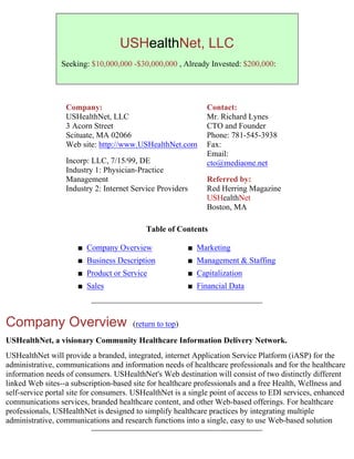 USHealthNet, LLC
                 Seeking: $10,000,000 -$30,000,000 , Already Invested: $200,000:




                  Company:                                        Contact:
                  USHealthNet, LLC                                Mr. Richard Lynes
                  3 Acorn Street                                  CTO and Founder
                  Scituate, MA 02066                              Phone: 781-545-3938
                  Web site: http://www.USHealthNet.com            Fax:
                                                                  Email:
                  Incorp: LLC, 7/15/99, DE                        cto@mediaone.net
                  Industry 1: Physician-Practice
                  Management                                      Referred by:
                  Industry 2: Internet Service Providers          Red Herring Magazine
                                                                  USHealthNet
                                                                  Boston, MA

                                           Table of Contents

                      s   Company Overview                 s   Marketing
                      s   Business Description             s   Management & Staffing
                      s   Product or Service               s   Capitalization
                      s   Sales                            s   Financial Data



Company Overview                       (return to top)

USHealthNet, a visionary Community Healthcare Information Delivery Network.
USHealthNet will provide a branded, integrated, internet Application Service Platform (iASP) for the
administrative, communications and information needs of healthcare professionals and for the healthcare
information needs of consumers. USHealthNet's Web destination will consist of two distinctly different
linked Web sites--a subscription-based site for healthcare professionals and a free Health, Wellness and
self-service portal site for consumers. USHealthNet is a single point of access to EDI services, enhanced
communications services, branded healthcare content, and other Web-based offerings. For healthcare
professionals, USHealthNet is designed to simplify healthcare practices by integrating multiple
administrative, communications and research functions into a single, easy to use Web-based solution
 