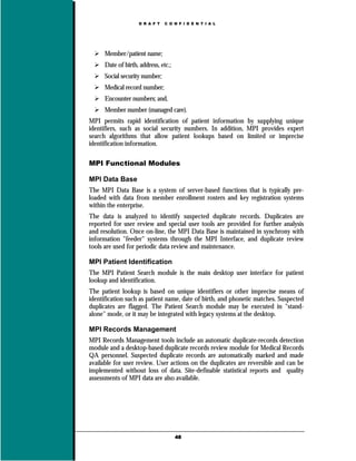 D R A F T   C O N F I D E N T I A L




      Member/patient name;
      Date of birth, address, etc.;
      Social security number;
      Medical record number;
      Encounter numbers; and,
      Member number (managed care).
MPI permits rapid identification of patient information by supplying unique
identifiers, such as social security numbers. In addition, MPI provides expert
search algorithms that allow patient lookups based on limited or imprecise
identification information.

MPI Functional Modules

MPI Data Base
The MPI Data Base is a system of server-based functions that is typically pre-
loaded with data from member enrollment rosters and key registration systems
within the enterprise.
The data is analyzed to identify suspected duplicate records. Duplicates are
reported for user review and special user tools are provided for further analysis
and resolution. Once on-line, the MPI Data Base is maintained in synchrony with
information "feeder" systems through the MPI Interface, and duplicate review
tools are used for periodic data review and maintenance.

MPI Patient Identification
The MPI Patient Search module is the main desktop user interface for patient
lookup and identification.
The patient lookup is based on unique identifiers or other imprecise means of
identification such as patient name, date of birth, and phonetic matches. Suspected
duplicates are flagged. The Patient Search module may be executed in "stand-
alone" mode, or it may be integrated with legacy systems at the desktop.

MPI Records Management
MPI Records Management tools include an automatic duplicate-records detection
module and a desktop-based duplicate records review module for Medical Records
QA personnel. Suspected duplicate records are automatically marked and made
available for user review. User actions on the duplicates are reversible and can be
implemented without loss of data. Site-definable statistical reports and quality
assessments of MPI data are also available.




                                      48
 