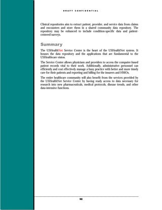 D R A F T   C O N F I D E N T I A L




Clinical repositories aim to extract patient, provider, and service data from claims
and encounters and store them in a shared community data repository. The
repository may be enhanced to include condition-specific data and patient-
centered surveys.


Summary
The USHealthNet Service Center is the heart of the USHealthNet system. It
houses the data repository and the applications that are fundamental to the
USHealthcare vision.
The Service Center allows physicians and providers to access the computer-based
patient records vital to their work. Additionally, administrative personnel can
efficiently and cost effectively manage a busy practice with better and more timely
care for their patients and reporting and billing for the insurers and HMOs.
The entire healthcare community will also benefit from the services provided by
the USHealthNet Service Center by having ready access to data necessary for
research into new pharmaceuticals, medical protocols, disease trends, and other
data-intensive functions.




                                   50
 