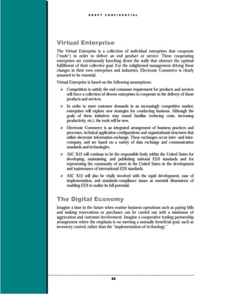 D R A F T   C O N F I D E N T I A L




Virtual Enterprise
The Virtual Enterprise is a collection of individual enterprises that cooperate
("trade") in order to deliver an end product or service. These cooperating
enterprises are continuously knocking down the walls that obstruct the optimal
fulfillment of their collective goal. For the enlightened management driving these
changes in their own enterprises and industries, Electronic Commerce is clearly
assumed to be essential.
Virtual Enterprise is based on the following assumptions:
      Competition to satisfy the end consumer requirement for products and services
      will force a collection of diverse enterprises to cooperate in the delivery of those
      products and services.
      In order to meet customer demands in an increasingly competitive market,
      enterprises will explore new strategies for conducting business. Although the
      goals of these initiatives may sound familiar (reducing costs, increasing
      productivity, etc.), the tools will be new.
      Electronic Commerce is an integrated arrangement of business practices and
      processes, technical application configurations and organizational structures that
      utilize electronic information exchange. These exchanges occur inter- and intra-
      company, and are based on a variety of data exchange and communication
      standards and technologies.
      ASC X12 will continue to be the responsible body within the United States for
      developing, maintaining, and publishing national EDI standards and for
      representing the community of users in the United States in the development
      and maintenance of international EDI standards.
      ASC X12 will also be vitally involved with the rapid development, ease of
      implementation, and standards-compliance issues as essential dimensions of
      enabling EDI to realize its full potential.


The Digital Economy
Imagine a time in the future when routine business operations such as paying bills
and making reservations or purchases can be carried out with a minimum of
aggravation and customer involvement. Imagine a cooperative trading partnership
arrangement where the emphasis is on meeting a mutually beneficial goal, such as
inventory control, rather than the "implementation of technology."




                                    52
 
