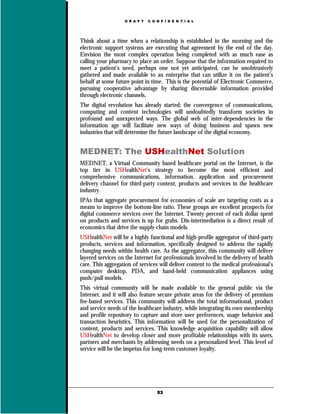 D R A F T   C O N F I D E N T I A L




Think about a time when a relationship is established in the morning and the
electronic support systems are executing that agreement by the end of the day.
Envision the most complex operation being completed with as much ease as
calling your pharmacy to place an order. Suppose that the information required to
meet a patient’s need, perhaps one not yet anticipated, can be unobtrusively
gathered and made available to an enterprise that can utilize it on the patient’s
behalf at some future point in time. This is the potential of Electronic Commerce,
pursuing cooperative advantage by sharing discernable information provided
through electronic channels.
The digital revolution has already started; the convergence of communications,
computing and content technologies will undoubtedly transform societies in
profound and unexpected ways. The global web of inter-dependencies in the
information age will facilitate new ways of doing business and spawn new
industries that will determine the future landscape of the digital economy.


MEDNET: The USHealthNet Solution
MEDNET, a Virtual Community based healthcare portal on the Internet, is the
top tier in USHealthNet’s strategy to become the most efficient and
comprehensive communications, information, application and procurement
delivery channel for third-party content, products and services in the healthcare
industry.
IPAs that aggregate procurement for economies of scale are targeting costs as a
means to improve the bottom-line ratio. These groups are excellent prospects for
digital commerce services over the Internet. Twenty percent of each dollar spent
on products and services is up for grabs. Dis-intermediation is a direct result of
economics that drive the supply-chain models.
USHealthNet will be a highly functional and high-profile aggregator of third-party
products, services and information, specifically designed to address the rapidly
changing needs within health care. As the aggregator, this community will deliver
layered services on the Internet for professionals involved in the delivery of health
care. This aggregation of services will deliver content to the medical professional’s
computer desktop, PDA, and hand-held communication appliances using
push/pull models.
This virtual community will be made available to the general public via the
Internet, and it will also feature secure private areas for the delivery of premium
fee-based services. This community will address the total informational, product
and service needs of the healthcare industry, while integrating its own membership
and profile repository to capture and store user preferences, usage behavior and
transaction heuristics. This information will be used for the personalization of
content, products and services. This knowledge acquisition capability will allow
USHealthNet to develop closer and more profitable relationships with its users,
partners and merchants by addressing needs on a personalized level. This level of
service will be the impetus for long-term customer loyalty.




                                   53
 