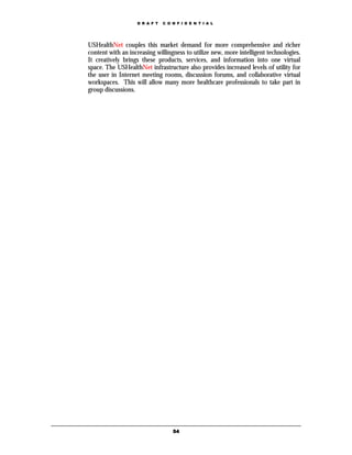D R A F T   C O N F I D E N T I A L




USHealthNet couples this market demand for more comprehensive and richer
content with an increasing willingness to utilize new, more intelligent technologies.
It creatively brings these products, services, and information into one virtual
space. The USHealthNet infrastructure also provides increased levels of utility for
the user in Internet meeting rooms, discussion forums, and collaborative virtual
workspaces. This will allow many more healthcare professionals to take part in
group discussions.




                                   54
 