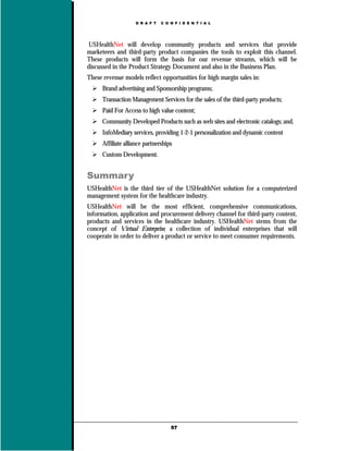 D R A F T   C O N F I D E N T I A L




USHealthNet will develop community products and services that provide
marketeers and third-party product companies the tools to exploit this channel.
These products will form the basis for our revenue streams, which will be
discussed in the Product Strategy Document and also in the Business Plan.
These revenue models reflect opportunities for high margin sales in:
      Brand advertising and Sponsorship programs;
      Transaction Management Services for the sales of the third-party products;
      Paid For Access to high value content;
      Community Developed Products such as web sites and electronic catalogs; and,
      InfoMediary services, providing 1-2-1 personalization and dynamic content
      Affiliate alliance partnerships
      Custom Development.


Summary
USHealthNet is the third tier of the USHealthNet solution for a computerized
management system for the healthcare industry.
USHealthNet will be the most efficient, comprehensive communications,
information, application and procurement delivery channel for third-party content,
products and services in the healthcare industry. USHealthNet stems from the
concept of Virtual Enterprise, a collection of individual enterprises that will
cooperate in order to deliver a product or service to meet consumer requirements.




                                    57
 