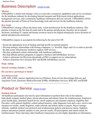 Application Review



Business Description                        (return to top)

Mission
USHealthNet 's charter and strategic vision is to provide e-commerce capabilities and service excellence
for the healthcare industry by developing Internet transport and Web-based clinical applications,
management services, and a community healthcare information delivery network. USHealthNet will be
the premier provider of Point-of-Care knowledge tools and services for the healthcare industry.
Key Goals
USHealthNet's strategy reflects the future state, vision and direction for the healthcare industry. This
premise is based on the fact that all roads lead to the patient and physician, therefore all investment
decisions, including IT, capital and human resources need to be aligned strategically across all points of
patient and physician interaction.

USHealthNet expects to accomplish the following by the end of Q-4 99:

- Secure the appropriate level of funding and high profile investment partners
- Develop strategic relationships with hosting companies, i.e. NaviSite, Digex and Usi in order to provide
  the data center infrastructure needed to support iASP services.
- Develop syndicated content relationships with healthcare publishers.
- Develop affiliate partners programs to support e-business and InfoMediary services.
- Achieve milestones for Physician downloads of PDA to support service subscriptions.
- Achieve milestones for Consumer B2C and B2ME InfoMediary services.
Stage: startup
Started working: October 1, 1996
Do you have a prototype or demo?
Search Keywords
iASP, IDN, CHIN, internet Application Service Platform, Point-of-Care Knowledge Delivery and
Aquisition Tools, Electronic Medical Records (EMR), InfoMediary Services, B2B, B2C and B2ME


Product or Service                     (return to top)

Problem Solved
All healthcare participants rely heavily upon information to perform their roles in the industry.
Individuals compare medical plans, choose physicians and submit claims for reimbursement. Employers
select health plans, determine benefit levels, enroll employees and maintain employee eligibility data.
Providers verify patient eligibility, collect patient histories, order diagnostic tests and x-rays, receive and
interpret test results, render diagnoses, make referrals and submit claims to payers. Payers manage
referrals, establish medical care protocols and reimbursement policies and process claims. Suppliers
analyze and process patient samples or tests, provide results, fill prescriptions and submit claims for
reimbursement. These and many other healthcare transactions are also highly dependent on information,
 