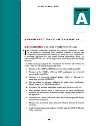 D R A F T   C O N F I D E N T I A L


                                                                          Appendix




USHealthNET Technical Description



USHealthNet System Implementation

T
    he USHealthNet vision of a healthcare service system encompasses all areas
    of the healthcare community, from individual providers to national and
    world-wide medical users of the Internet. To realize this vision, USHealthNet
is exploring application-rich and service-oriented environment based on
networking that includes the Intranet in providers’ offices to the Internet serving
the world.
The initial conceptual design of the USHealthNet environment will continue to
evolve. It has the following distinguishing features:
      Adoption of the ‘HTTP’d’ and IIOP protocol for client-end interoperability.
      Adoption of the CORBA, ORB and IIOP specifications for server-end
      interoperability using Orbix.
      Gateways to a commercial relational database (Oracle or Informix) for
      transactions, heuristics and DSS/EIS.
      Back-end support for electronic publishing and digital content warehousing
      through the use of an OODBMS (GemStone).
      Adoption of the ‘Kerberos’ standard for authentication and secure certificates
      Model-based on wide-area access to patient records and update capabilities to
      structured and unstructured information through message-based middleware
      and replication.
      Federated access control mechanisms, where the information provider decides
      who can access information.
      Adoption of a hyper-media based document metaphor (Browser) to support
      ease of use.
      Desktop conferencing among healthcare providers using the MONET (Meeting
      on the Net) system.




                                   58
 