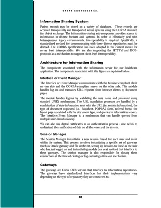 D R A F T   C O N F I D E N T I A L




Information Sharing System
Patient records may be stored in a variety of databases. These records are
accessed transparently and transported across systems using the CORBA standard
for object exchange. The information-sharing sub-component provides access to
information in diverse formats and systems. In order to effectively deal with
heterogeneous legacy environments, interoperability is required. Specifically, a
standardized method for communicating with these diverse repositories must be
devised. The CORBA specification has been adopted in the current model for
server level interoperability. We are also supporting the HTTP’d and IIOP-
protocols as a mechanism to support client-level interoperability.

Architecture for Information Sharing
The components associated with the information server for our healthcare
application. The components associated with this figure are explained below.

Interface or Event Manager
The Interface or Event Manager communicates with the browser-compliant client
on one side and the CORBA-compliant server on the other side. This module
handles log-ins and translates URL requests from browser clients to document
pages.
The module handles log-ins by validating the user name and password using
standard UNIX mechanisms. The URL translation processes are handled by a
combination of state information sent with the URL (i.e. session information), the
type of document requested (i.e. flowsheet, POPRAS form, referral form), the
layout page associated with the document type, and queries to information servers.
The Interface/Event Manager is a mechanism that can handle queries from
multiple users simultaneously.
We can also use digital certificates in an authentication process - one needs to
understand the ramification of this on all the servers of the system.

Session Manager
The Session Manager instantiates a new session thread for each user and event
within the system. This process involves instantiating a specific set of gateways
(such as Oracle gateway and file archiver), setting up sessions to these as the user
who has just logged on and instantiating models (see next section) that interface to
these gateways. The session manager is also responsible for closing these
connections at the time of closing or log-out using a time-out mechanism.

Gateways
The gateways are Corba ORB servers that interface to information repositories.
The gateways have standardized interfaces but their implementations vary
depending on the type of repository they are connected to.




                                   60
 