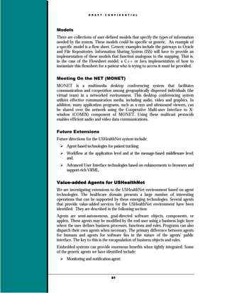 D R A F T   C O N F I D E N T I A L




Models
There are collections of user-defined models that specify the types of information
needed by the system. These models could be specific or generic. An example of
a specific model is a flow sheet. Generic examples include the gateways to Oracle
and File Repositories. Information Sharing System (ISS) will have to provide an
implementation of these models that function analogous to the mapping. That is,
in the case of the Flowsheet model, a C++ or Java implementation of how to
instantiate this flowsheet for a patient who is trying to access it must be provided.

Meeting On the NET (MONET)
MONET is a multimedia desktop conferencing system that facilitates
communication and cooperation among geographically dispersed individuals (the
virtual team) in a networked environment. This desktop conferencing system
utilizes effective communication media, including audio, video and graphics. In
addition, many application programs, such as x-rays and ultrasound viewers, can
be shared over the network using the Cooperative Multi-user Interface to X-
window (COMIX) component of MONET. Using these multicast protocols
enables efficient audio and video data communications.

Future Extensions
Future directions for the USHealthNet system include:
      Agent-based technologies for patient tracking;
      Workflow at the application level and at the message-based middleware level;
      and,
      Advanced User Interface technologies based on enhancements to browsers and
      support-rich VRML.

Value-added Agents for USHealthNet
We are investigating extensions to the USHealthNet environment based on agent
technologies. The healthcare domain presents a large number of interesting
operations that can be supported by these emerging technologies. Several agents
that provide value-added services for the USHealthNet environment have been
identified. They are described in the following section.
Agents are semi-autonomous, goal-directed software objects, components, or
applets. These agents may be modified by the end-user using a business logic layer
where the user defines business processes, functions and rules. Programs can also
dispatch their own agents when necessary. The primary difference between agents
for humans and agents for software lies in the nature of the agents’ public
interface. The key to this is the encapsulation of business objects and rules.
Embedded systems can provide enormous benefits when tightly integrated. Some
of the generic agents we have identified include:
      Monitoring and notification agent;



                                   61
 