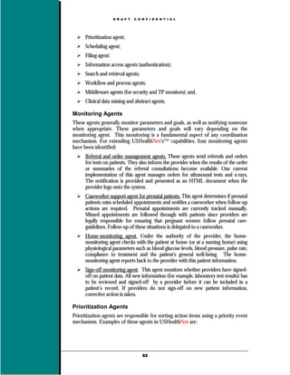 D R A F T   C O N F I D E N T I A L




      Prioritization agent;
      Scheduling agent;
      Filing agent;
      Information access agents (authentication);
      Search and retrieval agents;
      Workflow and process agents;
      Middleware agents (for security and TP monitors); and,
      Clinical data mining and abstract agents.

Monitoring Agents
These agents generally monitor parameters and goals, as well as notifying someone
when appropriate. These parameters and goals will vary depending on the
monitoring agent. This monitoring is a fundamental aspect of any coordination
mechanism. For extending USHealthNet’s™ capabilities, four monitoring agents
have been identified:
      Referral and order management agents. These agents send referrals and orders
      for tests on patients. They also inform the provider when the results of the order
      or summaries of the referral consultations become available. Our current
      implementation of this agent manages orders for ultrasound tests and x-rays.
      The notification is provided and presented as an HTML document when the
      provider logs onto the system.
      Caseworker support agent for prenatal patients. This agent determines if prenatal
      patients miss scheduled appointments and notifies a caseworker when follow-up
      actions are required. Prenatal appointments are currently tracked manually.
      Missed appointments are followed through with patients since providers are
      legally responsible for ensuring that pregnant women follow prenatal care-
      guidelines. Follow-up of these situations is delegated to a caseworker.
      Home-monitoring agent. Under the authority of the provider, the home-
      monitoring agent checks with the patient at home (or at a nursing home) using
      physiological parameters such as blood glucose levels, blood pressure, pulse rate,
      compliance to treatment and the patient’s general well-being. The home-
      monitoring agent reports back to the provider with this patient information.
      Sign-off monitoring agent. This agent monitors whether providers have signed-
      off on patient data. All new information (for example, laboratory test results) has
      to be reviewed and signed-off by a provider before it can be included in a
      patient’s record. If providers do not sign-off on new patient information,
      corrective action is taken.

Prioritization Agents
Prioritization agents are responsible for sorting action items using a priority event
mechanism. Examples of these agents in USHealthNet are:




                                      62
 