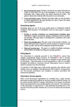 D R A F T   C O N F I D E N T I A L




     Sign-off prioritization agents. Providers currently get new patient information in
     a stack on their desks. Not all of this information is of the same priority.
     Information with a higher priority may include abnormal test results. The
     patient’s clinical status could also affect the priority of new information.
     Contact prioritization agents. Although caseworkers follow-up with all patients
     on missed appointments, this agent prioritizes the calls to ensure that urgent
     cases are handled appropriately.

Scheduling Agents
Scheduling agents are one of the most studied agents in Distributed Artificial
Intelligence (DAI) literature. In USHealthNet, there are three agents to support
scheduling:
     Provider to provider consultation (or constraint-based) scheduling agent.
     USHealthNet supports synchronous desktop consultations between providers
     and specialists. This agent helps in scheduling these consultations and on-line
     patient education.
     Patient-visit scheduling agent. This agent--aware of the provider’s schedule-- can
     present itself in the home computer or network computer of a patient to arrange
     a follow-up office visit, lab work or diagnostic testing with the patient.
     Filing and reporting agent. This agent is a workflow knowledge mechanism,
     which facilitates the deadlines for filing and reporting authorities.

Filing Agents
New information is constantly presented to the USHealthNet system from
multiple, geographically distinct locations. In USHealthNet, this is currently
handled by browser-based HTML-forms that are designed to input specific types
of information. This information is stored transparently so that it is accessible
throughout the healthcare community network. Filing agents, however, could be
trained to properly route this information.
An extension of this Filing agent could provide automatic data collection from
multiple sources by building a multi-dimensional VRM model for viewing patient
care and provider performance and compliance to policies, procedures and
measurement guidelines.

Information Access Agents
When several autonomous organizations are combined into a single network,
information is dispersed throughout the network, possibly in different formats. Ad
hoc queries become difficult to manage. Information Access Agents can alleviate
this by interacting between users and information in the network. One abstraction
of this information is represented by a fully distributed knowledge layer at the
network level which provides seamless ease of access for human and non-human
systems.




                                   63
 