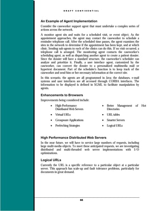 D R A F T   C O N F I D E N T I A L




An Example of Agent Implementation
Consider the caseworker support agent that must undertake a complex series of
actions across the network.
A monitor agent sits and waits for a scheduled visit, or event object. As the
appointment approaches, the agent may contact the caseworker to schedule a
reminder telephone call. After the scheduled time passes, the agent examines the
sites in the network to determine if the appointment has been kept, and at which
clinic. Sending sub-agents to each of the clinics can do this. If no visit occurred, a
telephone call is arranged. The monitoring agent contacts the caseworker's
scheduling agent, as well as dispatching another agent to create a patient dossier.
Since the dossier will have a standard structure, the caseworker's scheduler can
analyze and prioritize it. Finally, a user interface agent, customized by the
caseworker, can convert the dossier to a personalized multimedia mail or
hypertext document. Part of the scheduler's function is to keep track of the
caseworker and send him or her necessary information at the correct site.
In this scenario, the agents are all programmed in Java; the databases, e-mail
systems and user interfaces are all accessed through CORBA interfaces. The
information to be displayed is defined in SGML to facilitate manipulation by
agents.

Enhancements to Browsers
Improvements being considered include:
        •   High-Performance                             •   Better Management    of     Hot
            Distributed Web Servers                          Directories
        •   Virtual URLs                                 •   URL tables
        •   Groupware Applications                       •   Smarter Servers
        •   Prefetching Strategies                       •   Logical URLs


High Performance Distributed Web Servers
In the near future, we will have to service large numbers of requests, including
large multi-media objects. To meet these anticipated requests, we are investigating
distributed and multi-threaded web server implementations with I/O
optimizations.

Logical URLs
Currently the URL is a specific reference to a particular object at a particular
server. This approach has scale-up and fault tolerance problems, particularly for
documents in great demand.




                                     65
 
