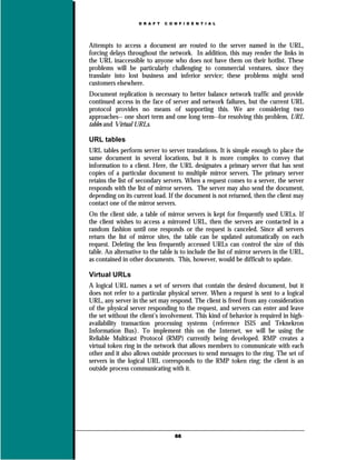 D R A F T   C O N F I D E N T I A L




Attempts to access a document are routed to the server named in the URL,
forcing delays throughout the network. In addition, this may render the links in
the URL inaccessible to anyone who does not have them on their hotlist. These
problems will be particularly challenging to commercial ventures, since they
translate into lost business and inferior service; these problems might send
customers elsewhere.
Document replication is necessary to better balance network traffic and provide
continued access in the face of server and network failures, but the current URL
protocol provides no means of supporting this. We are considering two
approaches-- one short term and one long term--for resolving this problem, URL
tables and Virtual URLs.

URL tables
URL tables perform server to server translations. It is simple enough to place the
same document in several locations, but it is more complex to convey that
information to a client. Here, the URL designates a primary server that has sent
copies of a particular document to multiple mirror servers. The primary server
retains the list of secondary servers. When a request comes to a server, the server
responds with the list of mirror servers. The server may also send the document,
depending on its current load. If the document is not returned, then the client may
contact one of the mirror servers.
On the client side, a table of mirror servers is kept for frequently used URLs. If
the client wishes to access a mirrored URL, then the servers are contacted in a
random fashion until one responds or the request is canceled. Since all servers
return the list of mirror sites, the table can be updated automatically on each
request. Deleting the less frequently accessed URLs can control the size of this
table. An alternative to the table is to include the list of mirror servers in the URL,
as contained in other documents. This, however, would be difficult to update.

Virtual URLs
A logical URL names a set of servers that contain the desired document, but it
does not refer to a particular physical server. When a request is sent to a logical
URL, any server in the set may respond. The client is freed from any consideration
of the physical server responding to the request, and servers can enter and leave
the set without the client’s involvement. This kind of behavior is required in high-
availability transaction processing systems {reference ISIS and Teknekron
Information Bus}. To implement this on the Internet, we will be using the
Reliable Multicast Protocol (RMP) currently being developed. RMP creates a
virtual token ring in the network that allows members to communicate with each
other and it also allows outside processes to send messages to the ring. The set of
servers in the logical URL corresponds to the RMP token ring; the client is an
outside process communicating with it.




                                    66
 