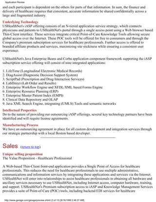 Application Review

and each participant is dependent on the others for parts of that information. In sum, the finance and
delivery of healthcare requires that consistent, accurate information be shared confidentially across a
large and fragmented industry.
Underlying Technology
USHealthNet's iASP offering consists of an N-tiered application service strategy, which connects
physicians and patients to USHealthNet's portal through a single access point using a Web browser based
Thin-Client interface. These services integrate critical Point-of-Care Knowledge Tools allowing secure
global access over the Internet. These POC tools will be offered for free to consumers and through the
Company's premium subscription services for healthcare professionals. Further access is offered to
branded affiliate products and services, maximizing site stickiness while ensuring a consistent user
experience.

USHealthNet's Java Enterprise Beans and Corba application component framework supporting the iASP
subscription service offering will consist of nine integrated applications:

1. LifeTime (Longitudinal Electronic Medical Records)
2. DiagAssist (Diagnostic Decision Support System)
3. ScriptPad (Prescription and Drug Interaction Services)
4. LabDirect (Lab Order and Results)
5. Enterprise Workflow Engine and XFDL/XML based Forms Engine
6. Enterprise Resource Planning (ERP)
7. Enterprise Master Patient Index (EMPI)
8. Clinical Data Repository and OLAP
9. Java XML Search Engine, integrating (UMLS) Tools and semantic networks
Intellectual Properties
Do to the nature of providing our outsourcing iASP offerings, several key technology partners have been
identified and will require license agreements.
Manufacturing Process
We have an outsourcing agreement in place for all custom development and integration services through
our strategic partnership with a local Boston based developer.


Sales           (return to top)

Unique selling proposition
The Value Proposition - Healthcare Professional

A Web-based Thin-Client front-end application provides a Single Point of Access for healthcare
professionals. This reduces the need for healthcare professionals to use multiple administrative,
communications and information services by integrating these applications and services via the Internet.
USHealthNet will enter into relationships to assist healthcare professionals in obtaining all hardware and
ancillary services necessary to use USHealthNet, including Internet access, computer hardware, training,
and support. USHealthNet's Premium subscription access to iASP and Knowledge Management Services
provides a suite of Point-of-Care (POC) tools, including backend EDI services for healthcare

 http://www.garage.com/garage/preview.shtml (3 of 15) [6/16/1999 2:46:37 AM]
 