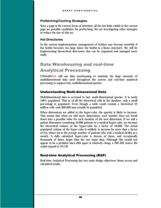 D R A F T   C O N F I D E N T I A L




Prefetching/Caching Strategies
Since a page is the current focus of attention, all the hot-links visible in the current
page are possible candidates for prefetching. We are investigating other strategies
to reduce the size of this set.

Hot Directories
In the current implementation, management of hotlists may become unwieldy if
the hotlist becomes too large (since the hotlist is a linear structure). We will be
implementing hierarchical directories that can be organized and managed more
easily.


Data Warehousing and real-time
Analytical Processing
USHealthNet will use data warehousing to maintain the large amounts of
multidimensional data used throughout the system and real-time analytical
processing to support fast, multidimensional queries.

Understanding Multi-dimensional Data
Multidimensional data is accessed in fast, multi-dimensional queries. It is rarely
100% populated. That is, of all the theoretical cells in the database, only a small
percentage is populated. Even though a table could contain a theoretical 32
million cells, only 800,000 may actually be populated.
When dimensions are added to the hyper-cube, the sparsity is likely to increase.
This means that when we add more dimensions, each number does not break
down into a possible value for each member of the new dimension. If we add a
patient dimension containing 10,000 patients to a medical hyper-cube, we increase
the theoretical volume of the hyper-cube by a factor of 10,000. The actual
populated volume of the hyper-cube is unlikely to increase by more than a factor
of ten, where ten is the average number of patients who visit a medical facility in a
month. A fully calculated hyper-cube is dozens of times, and occasionally
thousands of times, larger than the raw input data. Although this would not
appear to be a problem since disk space is relatively cheap, a 200 MB source file
could expand to 10 GB.

Real-time Analytical Processing (RAP)
Real-time Analytical Processing has two main design objectives: linear access and
calculated results.




                                    68
 