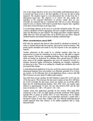 D R A F T   C O N F I D E N T I A L




One of the design objectives of the server that handles multi-dimensional data is
to provide fast, linear access to the data regardless of the way the data is being
requested. The simplest request is a two-dimensional slice of data from the n-
dimensional hyper-cube. The objective is to retrieve the data equally fast,
regardless of the requested dimensions. In practice, simple slices are rare.
Generally, the requested data is a compound slice with two or more dimensions
nested in rows or columns. RAP seeks to provide linear response time, regardless
of the data’s retrieval location in the hyper-cube.
A second design objective of the server is to provide calculated results. The most
common calculation of RAP is aggregation, but more complex calculations such as
ratios and allocations are also required. The design goal offers complete algebraic
ability when any cell in the hype-rcube can be derived from any others, using all
standard business and statistical functions including conditional logic.

Other considerations about RAP:
RAP takes the approach that derived values should be calculated on demand. In
order to calculate and provide fast response, data must be stored in memory. This
greatly speeds calculation and results in very fast response to the vast majority of
requests.
Another refinement of this would be to calculate numbers when they are
requested but to retain the calculations (as long as they are still valid) to support
future requests. This has two compelling advantages. First, only the aggregations,
which are needed, are performed. In a database with a growth factor of 1,000 or
more, many of the possible aggregations may never be requested. Second, in a
dynamic, interactive update environment, (budgeting, for example), calculations
are always up to date. There is no waiting for a required pre-calculation after each
incremental data change.
A multi-dimensional application of any size can fit into memory because all multi-
dimensional databases store each number very efficiently, generally 10 to 15 bytes
per number. As the following chart of real applications shows, a server with 500
MB of memory can store about 45 million input numbers.
Since RAP does not pre-calculate, the RAP database is about 10% to 25% the size
of the data source. This is because the data source requires at least 50 to 100 bytes
per record. Generally, the data source stores one number per record that will be
input into the multi-dimensional database. Since RAP stores one number (plus
indexes) in approximately 12 bytes, the size ratio between RAP and the data
source is between 12 / 100 = 12% and 12 / 50 = 24%.
Another reason that applications generally fit into memory when using RAP
architecture is due to the very high sparsity previously mentioned. With sparsity
typically 99% or greater in models with 5 or more dimensions, the 45 million
actual values that a .5 GB server can accommodate represents a model with a
theoretical volume of more than 4 billion cells. Few financial multi-dimensional
models approach these data volumes. A few million populated cells is a large
financial model.




                                   69
 