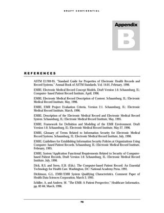 D R A F T   C O N F I D E N T I A L




                                                                    Appendix




REFERENCES

   ASTM E1769-95, "Standard Guide for Properties of Electronic Health Records and
   Record Systems," Annual Book of ASTM Standards, Vol. 14.01, February, 1996.
   EMRI, Electronic Medical Record Concept Models, Draft Version 1.0. Schaumburg, IL:
   Computer- based Patient Record Institute, April, 1996.
   EMRI, Electronic Medical Record Description of Content. Schaumburg, IL: Electronic
   Medical Record Institute, May, 1996.
   EMRI, EMR Project Evaluation Criteria, Version 2.1. Schaumburg, IL: Electronic
   Medical Record Institute, March, 1996.
   EMRI, Description of the Electronic Medical Record and Electronic Medical Record
   System. Schaumburg, IL: Electronic Medical Record Institute, May, 1995.
   EMRI, Framework for Definition and Modeling of the EMR Environment. Draft
   Version 1.0. Schaumburg, IL: Electronic Medical Record Institute, May 27, 1996.
   EMRI, Glossary of Terms Related to Information Security for Electronic Medical
   Record Systems. Schaumburg, IL: Electronic Medical Record Institute, July, 1996.
   EMRI, Guidelines for Establishing Information Security Policies at Organizations Using
   Computer- based Patient Records. Schaumburg, IL: Electronic Medical Record Institute,
   February, 1995.
   EMRI, System/Application Functional Requirements Related to Security of Computer-
   based Patient Records, Draft Version 1.0. Schaumburg, IL: Electronic Medical Record
   Institute, July, 1996.
   Dick, R.S. and Steen, E.B. (Eds.). The Computer-based Patient Record: An Essential
   Technology for Health Care. Washington, DC: National Academy Press, 1991.
   Dickinson, G.L. EMR/EMR System Qualifying Characteristics. Comment Paper of
   Health Data Sciences Corporation, March 3, 1995.
   Schiller, A. and Andrew, W. "The EMR: A Patient Perspective," Healthcare Informatics.
   pp. 82-84, March, 1996.




                                           70
 