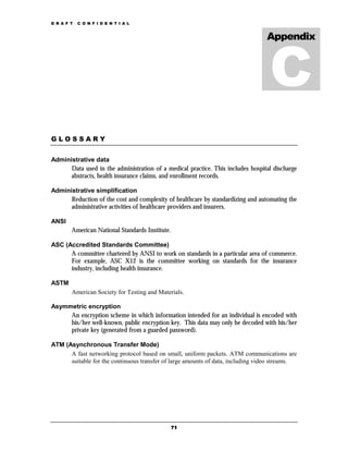 D R A F T   C O N F I D E N T I A L


                                                                                 Appendix




GLOSSARY


Administrative data
      Data used in the administration of a medical practice. This includes hospital discharge
      abstracts, health insurance claims, and enrollment records.

Administrative simplification
      Reduction of the cost and complexity of healthcare by standardizing and automating the
      administrative activities of healthcare providers and insurers.

ANSI
        American National Standards Institute.

ASC (Accredited Standards Committee)
      A committee chartered by ANSI to work on standards in a particular area of commerce.
      For example, ASC X12 is the committee working on standards for the insurance
      industry, including health insurance.

ASTM
        American Society for Testing and Materials.

Asymmetric encryption
     An encryption scheme in which information intended for an individual is encoded with
     his/her well-known, public encryption key. This data may only be decoded with his/her
     private key (generated from a guarded password).

ATM (Asynchronous Transfer Mode)
      A fast networking protocol based on small, uniform packets. ATM communications are
      suitable for the continuous transfer of large amounts of data, including video streams.




                                                 71
 