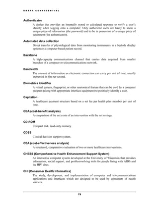 D R A F T   C O N F I D E N T I A L




Authenticator
      A device that provides an internally stored or calculated response to verify a user’s
      identity when logging onto a computer. Only authorized users are likely to know a
      unique piece of information (the password) and to be in possession of a unique piece of
      equipment (the authenticator).

Automated data collection
     Direct transfer of physiological data from monitoring instruments to a bedside display
     system or a computer-based patient record.

Backbone
     A high-capacity communications channel that carries data acquired from smaller
     branches of a computer or telecommunications network.

Bandwidth
     The amount of information an electronic connection can carry per unit of time, usually
     expressed in bits per second.

Biometrics identifier
      A retinal pattern, fingerprint, or other anatomical feature that can be used by a computer
      program (along with appropriate interface equipment) to positively identify a user.

Capitation
       A healthcare payment structure based on a set fee per health plan member per unit of
       time.

CBA (cost-benefit analysis)
      A comparison of the net costs of an intervention with the net savings.

CD-ROM
     Compact disk, read-only memory.

CDSS
        Clinical decision support system.

CEA (cost-effectiveness analysis)
      A structured, comparative evaluation of two or more healthcare interventions.

CHESS (Comprehensive Health Enhancement Support System)
     An interactive computer system developed at the University of Wisconsin that provides
     information, social support, and problem-solving tools for people living with AIDS and
     the HIV virus.

CHI (Consumer Health Informatics)
      The study, development, and implementation of computer and telecommunications
      applications and interfaces which are designed to be used by consumers of health
      services.



                                              72
 