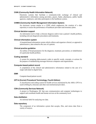 D R A F T   C O N F I D E N T I A L




CHIN (Community Health Information Network)
      Electronic systems that facilitate a community-wide exchange of clinical and
      administrative information among providers, payers, banks, pharmacies, public health
      agencies, employers, and other participants in the healthcare system.

CHMIS (Community Health Management Information System)
     An electronic system similar to a CHIN which emphasizes the creation of a data
     repository to assess the performance of healthcare providers and insurance plans.

Clinical decision support
       An information tool to help a clinician diagnose and/or treat a patient’s health problem,
       including relevant diagnostic procedures and treatments.

Clinical information system
       A hospital-based information system which collects and organizes clinical, as opposed to
       administrative, data related to the care of a patient.

Clinical practice guideline
       An outline of broad parameters for the diagnosis, treatment, prevention, or rehabilitation
       of a particular health problem.

Coding standard
      A system for assigning alpha-numeric codes to specific words, concepts, or actions for
      the purpose of standardizing messages between computers and organizations.

Computer-based patient record
     A compilation of the clinical and administrative information related to the care of a
     single individual in digital form.

EMR
        Computer-based patient record.

CPT-4 (Current Procedural Terminology, Fourth Edition)
      A classification and coding system for health services maintained by the AMA. CPT-4 is
      used in billing by clinicians and other non-institutional providers.

CSN (Community Services Network)
      A project in Washington, DC that uses communication and computer technologies to
      support and coordinate health and human services at the community level.

Data distillation
       An informal label for analyzing raw data.

Data repository
       The component of an information system that accepts, files, and stores data from a
       variety of sources.




                                               73
 