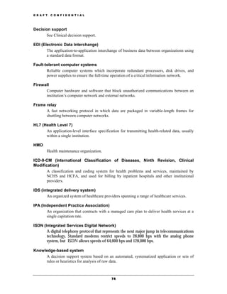 D R A F T   C O N F I D E N T I A L




Decision support
       See Clinical decision support.

EDI (Electronic Data Interchange)
       The application-to-application interchange of business data between organizations using
       a standard data format.

Fault-tolerant computer systems
       Reliable computer systems which incorporate redundant processors, disk drives, and
       power supplies to ensure the full-time operation of a critical information network.

Firewall
      Computer hardware and software that block unauthorized communications between an
      institution’s computer network and external networks.

Frame relay
      A fast networking protocol in which data are packaged in variable-length frames for
      shuttling between computer networks.

HL7 (Health Level 7)
      An application-level interface specification for transmitting health-related data, usually
      within a single institution.

HMO
        Health maintenance organization.

ICD-9-CM (International Classification of Diseases, Ninth Revision, Clinical
Modification)
       A classification and coding system for health problems and services, maintained by
       NCHS and HCFA, and used for billing by inpatient hospitals and other institutional
       providers.

IDS (integrated delivery system)
       An organized system of healthcare providers spanning a range of healthcare services.

IPA (Independent Practice Association)
       An organization that contracts with a managed care plan to deliver health services at a
       single capitation rate.

ISDN (Integrated Services Digital Network)
       A digital telephony protocol that represents the next major jump in telecommunications
       technology. Standard modems restrict speeds to 28,800 bps with the analog phone
       system, but ISDN allows speeds of 64,000 bps and 128,000 bps.

Knowledge-based system
     A decision support system based on an automated, systematized application or sets of
     rules or heuristics for analysis of raw data.



                                              74
 