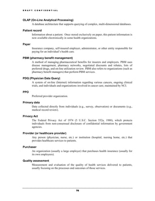 D R A F T   C O N F I D E N T I A L




OLAP (On-Line Analytical Processing)
      A database architecture that supports querying of complex, multi-dimensional databases.

Patient record
       Information about a patient. Once stored exclusively on paper, this patient information is
       now available electronically in some health organizations.

Payer
        Insurance company, self-insured employer, administrator, or other entity responsible for
        paying for an individual’s health care.

PBM (pharmacy benefit management)
      A method of managing pharmaceutical benefits for insurers and employers. PBM uses
      disease management, pharmacy networks, negotiated discounts and rebates, lists of
      preferred drugs, and on-line utilization review. PBM also refers to organizations (such as
      pharmacy benefit managers) that perform PBM services.

PDQ (Physician Data Query)
      A system of on-line (Internet) information regarding various cancers, ongoing clinical
      trials, and individuals and organizations involved in cancer care, maintained by NCI.

PPO
        Preferred provider organization.

Primary data
      Data collected directly from individuals (e.g., survey, observation) or documents (e.g.,
      medical record review).

Privacy Act
      The Federal Privacy Act of 1974 (5 U.S.C. Section 552a, 1988), which protects
      individuals from non-consensual disclosure of confidential information by government
      agencies.

Provider (or healthcare provider)
      Any person (physician, nurse, etc.) or institution (hospital, nursing home, etc.) that
      provides healthcare services to patients.

Purchaser
      An organization (usually a large employer) that purchases health insurance (usually for
      its own employees).

Quality assessment
       Measurement and evaluation of the quality of health services delivered to patients,
       usually focusing on the processes and outcomes of those services.




                                               76
 