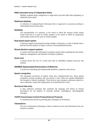 D R A F T   C O N F I D E N T I A L




RAID (redundant array of independent disks)
       Multiple computer disks configured as a single disk to provide either data redundancy or
       enhanced access speed.

Relational database
       A collection of computer-based information that is organized or accessed according to
       relationships between data items.

Reliability
       The reproducibility of a measure, or the extent to which the measure yields similar
       results each time it is used on similar samples, or the extent to which its components
       yield similar results for the same or similar samples.

Rule-based expert system
      A decision support system based on large numbers of heuristics, or rules of thumb, that is
      derived from the analysis of experts’ actions or from published literature.

Shared decision support systems
      A system which provides information to patients and providers regarding the prevention,
      diagnosis, management, and treatment of medical conditions.

Smart card
      A plastic device the size of a credit card with an embedded computer processor and
      memory.

SNOMED (Systematized Nomenclature of Medicine)
    A system for classifying and coding health problems, symptoms, and services.

Speech recognition
      The automated conversion of spoken words into computer-based text. Some speech
      recognition systems recognize only one person’s voice; others are speaker-independent
      but recognize a limited vocabulary. These devices may recognize continuous speech or,
      more commonly, require that slight pauses be inserted between words.

Structured data entry
       A data collection technique that constrains the language and format of clinical
       descriptions for the purpose of ensuring uniform, unambiguous, interchangeable
       messages.

TCP/IP (Transmission Control Protocol/Internet Protocol)
      A communications protocol governing data exchanged on the Internet.

Telemedicine
      The use of information technology to deliver medical services and information from one
      location to another.




                                              77
 