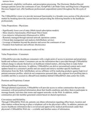 Application Review

professionals', eligibility verification, and prescription processing. The Electronic Medical Record
manages patients across the continuum of care, ScritpPAD, Lab Order Entry and DiagAssist a Diagnostic
Decision Support tool, offer healthcare professionals unparalleled control throughout the life-cycle of
care.

The USHealthNet vision is to provide increased functionality to a broader cross-section of the physician's
market by breaking down the current barriers and providing the following benefits to the healthcare
professionals:

Value Propositions - Physicians

- Significantly lower cost of entry (Multi-tiered subscription models)
- More intuitive functionality (Web based Thin-Client)
- Less intrusive infrastructure (Outsourced to ASPs)
- Remotely managed through national network operations centers
- Clinical data management and analysis (InfoMediary service)
- Leverage of database beyond the practice and across the continuum of care
- Freedom from hardware and software obsolescence

Additional benefits to the consumer market will be:

Value Propositions - Consumers

USHealthNet provides healthcare consumers with a single point of access to premium and proprietary
health and wellness content. Consumers can use the information that is provided through USHealthNet
without charge to educate themselves on healthcare-related matters, allowing them to make better
informed healthcare decisions. In addition, USHealthNet can deliver personalized content and e-mail
updates based on a consumer's profile and can search and retrieve member-specific healthcare
information from the Web. InfoMediary service affiliates will be marketing products against high-level
patient/consumer profiles, which do not compromise personal data, only segment level profiling data is
available and this is secured in a BroadVision database behind USHealthNet's data center fire-walls.

Premium and Proprietary Content

Online Healthcare Communities.
Through planned acquisitions, USHealthNet will provide access to online communities that provide
consumers with personalized information about their health conditions and allow them to participate in
message boards, real-time chat rooms and support networks via the Web. In addition, online
communities provide member-generated content based on shared experiences.

Convenience and Reliability.
Through USHealthNet Web site, patients can obtain information regarding office hours, location and
other matters without having to place a telephone call to the physician's office. In addition, patients can
receive healthcare information that is reviewed and approved by medical professionals under their
physician's USHealthNet Web site -- a reliable and familiar source of information.
 