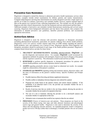Preventive Care Reminders
DiagAssist is designed to remind the clinician to administer preventive health maintenance services when
necessary; examples include retinal examinations for diabetic patients and routine immunizations.
Computer-aided diagnosis and drug-dose determination are usually designed to provide a single report on a
specific set of data on a patient; a preventive care reminder module, however, requires repeated input of
data on the patient over a period of time, reflecting longitudinal care. This includes not only the patient’s
diagnoses and other clinical characteristics, but also the treatments and tests administered and their dates.
Additional examples of preventive care reminders include blood pressure monitoring and cervical cancer
screening. DiagAssist elicits background information and risk factors from patients, then compares this
information to detailed preventive care guidelines, identifies potential problems, and recommends
appropriate interventions.

Active-Care Advice
DiagAssist is designed to assist the clinician with preventive diagnostic or therapeutic procedures
(including pharmaceutical treatments), particularly for patients suffering from chronic health problems.
DiagAssist’s active-care advisory module requires input from an EMR module regarding the patient’s
health problems, tests, and treatments over a period of time. DiagAssist specifies which diagnostic and
therapeutic procedures should be performed at each stage of the health problem presented. DiagAssist’s
computer-based clinical advice can take five basic forms:

         1.   TREATMENT RECOMMENDATIONS (including pharmaceuticals). DiagAssist can
              provide diagnostic and treatment advice. For example, DiagAssist would recommend the
              appropriate antibiotic for patients with meningitis, based on any known allergies of the patient
              and the organism’s sensitivity. This information would be derived from an EMR.
         2.   REMINDERS to perform specific diagnostic or therapeutic procedures for patients with
              chronic health problems, such as adult respiratory distress syndrome.
         3.   ALERTS regarding potentially adverse events based on abnormal test results. An example
              might be a deterioration of the patient’s condition.
         4.   FEEDBACK and PROMPTS regarding testing and treatment options, physician orders, and
              the entry of information on the patient’s medical history. Specific Feedback and Prompts
              include:
                  Possible injurious effects from drug and dietary supplement interactions
                  Possible conflict or redundancy between diagnostic tests ordered for a patient
                  Projected test results based on the patient’s history and current clinical condition. If the
                  probability of an abnormal result is low, the provider can reconsider whether the test is
                  appropriate at that time
                  Results of previous tests that are similar to the one being ordered; allowing the provider to
                  reconsider whether the test needs to be repeated at that time
                  The cost of a test or treatment; allowing the provider to do a risk-benefit analysis and
                  reconsider whether it is appropriate at that time
                  Alternative tests or treatments that would be less expensive than the one ordered
         5.   PROGNOSES (Future) of intensive-care unit patients. These prognoses are based on the
              severity of the illness (using vital signs and other physical measures) and physiological
              reserve (age and general health). DiagAssist is also used to determine the severity of the
              illness and risk-adjusting outcome measures. An expanded prognostic model is designed to
              predict survival to 180 days (rather than to discharge); it includes patients who are not acutely
              ill.


                                         Proprietary and Confidential
                                          Property of Richard Lynes
 