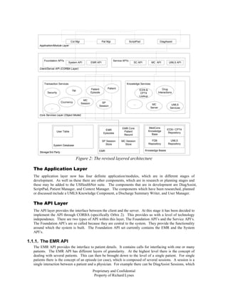 Cxt Mgr                       Pat Mgr                   ScriptPad                    DiagAssist
      Application/Module Layer




         Foundation API's                                                   Service API's
                                System API              EMR API                                SC API           MC API           UMLS API

      Client/Server API (CORBA Layer)




         Transaction Services                                                          Knowledge Services

                                                        Patient       Patient                                               Drug
                                    TM                                                               ICD9 &
            Security                                    Episode                                       CPT4              Interactions
                                                                                                     Lookup
                                                MC
                          Ccurrency           Session           SP
                                                                                               ...              MC                 UMLS
                                                              Session
               ...                                                                                             Server             Services

      Core Services Layer (Object Model)




                                                                                   EMR Core                   MedCons
                                                                     EMR                                                       ICD9 / CPT4
                       User Table                                                   Patient                   Knowledge
                                                                   Episodes                                                     Repository
                                                                                    Record                      Base

                                                                  SP Session       MC Session                   FDB              UMLS
                                                                    Store            Store                    Repository        Repository
                     System Database

                                                              EMR                                        Knowledge Bases
      Storage/3rd Party

                                         Figure 2: The revised layered architecture

  The Application Layer
  The application layer now has four definite application/modules, which are in different stages of
  development. As well as these there are other components, which are in research or planning stages and
  these may be added to the USHealthNet suite. The components that are in development are DiagAssist,
  ScriptPad, Patient Manager, and Context Manager. The components which have been researched, planned
  or discussed include a UMLS Knowledge Component, a Discharge Summary Writer, and User Manager.

  The API Layer
  The API layer provides the interface between the client and the server. At this stage it has been decided to
  implement the API through CORBA (specifically Orbix 2). This provides us with a level of technology
  independence. There are two types of API within this layer, The Foundation API’s and the Service API’s.
  The Foundation API’s are so called because they are central to the system. They provide the functionality
  around which the system is built. The Foundation API set currently contains the EMR and the System
  API’s.

1.1.1. The EMR API
  The EMR API provides the interface to patient details. It contains calls for interfacing with one or many
  patients. The EMR API has different layers of granularity. At the highest level there is the concept of
  dealing with several patients. This can then be brought down to the level of a single patient. For single
  patients there is the concept of an episode (or case), which is composed of several sessions. A session is a
  single interaction between a patient and a physician. For example there can be DiagAssist Sessions, which
                                                         Proprietary and Confidential
                                                          Property of Richard Lynes
 