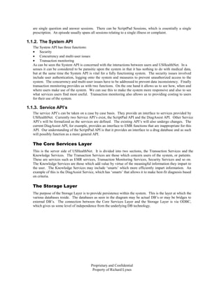 are single question and answer sessions. There can be ScriptPad Sessions, which is essentially a single
   prescription. An episode usually spans all sessions relating to a single illness or complaint.

1.1.2. The System API
   The System API has three functions:
   • Security
   • Concurrency and multi-user issues
   • Transaction monitoring
   As can be seen the System API is concerned with the interactions between users and USHealthNet. In a
   senses it can be considered to be parasitic upon the system in that it has nothing to do with medical data,
   but at the same time the System API is vital for a fully functioning system. The security issues involved
   include user authentication, logging onto the system and measures to prevent unauthorized access to the
   system. The concurrency and multi-user issues have to be addressed to prevent data inconsistency. Finally
   transaction monitoring provides us with two functions. On the one hand it allows us to see how, when and
   where users make use of the system. We can use this to make the system more responsive and also to see
   what services users find most useful. Transaction monitoring also allows us to providing costing to users
   for their use of the system.

1.1.3. Service API’s
   The service API’s can be taken on a case by case basis. They provide an interface to services provided by
   USHealthNet. Currently two Service API’s exist, the ScriptPad API and the DiagAssist API. Other Service
   API’s will be formalized as the services are defined. The existing API’s will also undergo changes. The
   current DiagAssist API, for example, provides an interface to EMR functions that are inappropriate for this
   API. Our understanding of the ScriptPad API is that it provides an interface to a drug database and as such
   will possibly function as a more general API.

   The Core Services Layer
   This is the server side of USHealthNet. It is divided into two sections, the Transaction Services and the
   Knowledge Services. The Transaction Services are those which concern users of the system, or patients.
   These are services such as EMR services, Transaction Monitoring Services, Security Services and so on.
   The Knowledge Services are those which add value by virtue of the meaningful information they impart to
   the user. The Knowledge Services may include ‘smarts’ which more efficiently impart information. An
   example of this is the DiagAssist Service, which has ‘smarts’ that allows it to make best-fit diagnosis based
   on criteria.

   The Storage Layer
   The purpose of the Storage Layer is to provide persistence within the system. This is the layer at which the
   various databases reside. The databases as seen in the diagram may be actual DB’s or may be bridges to
   external DB’s. The connection between the Core Services Layer and the Storage Layer is via ODBC,
   which gives us some level of independence from the underlying DB technology.




                                          Proprietary and Confidential
                                           Property of Richard Lynes
 